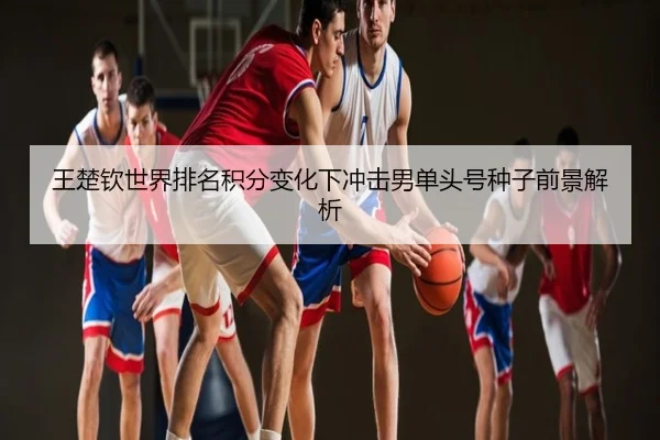 王楚钦世界排名积分变化下冲击男单头号种子前景解析